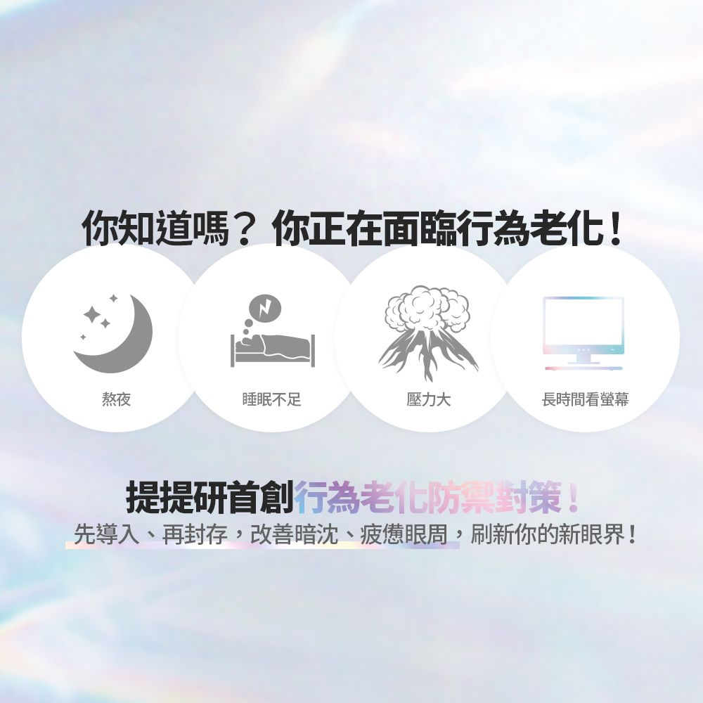你知道嗎?你正在面臨行為老化!熬夜睡眠不足壓力大長時間看螢幕提提研首創行為老化對策!先導入、再封存,改善暗沈、疲憊眼周,刷新你的新眼界!