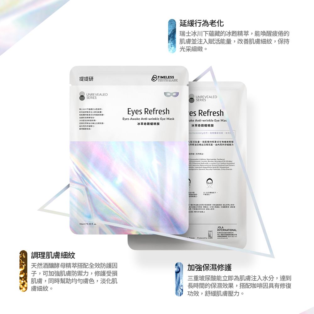 提提研UNREVEALEDSERIES壓力  TIMELESS MASK延緩行老化瑞士冰川下蘊藏的冰精翠能喚醒疲倦的肌膚並注入改善肌膚細紋保持光采細緻UNREVEALEDSERIESEyes RefreshEyes Awake Antiwrinkle Eye Mask冰萃奇蹟es Refreshake Antiwrinkle Eye Mas冰萃奇蹟耀眼合作有效能量搭配獨特罩式膜出由內而外舒緩壓力     --            為,,,,請。  JOLAINTERNATIONAL調理肌膚細紋天然酒釀酵母搭配全效防護子,可加強肌膚防禦力,修護受損肌膚,同時幫助均勻膚色,淡化肌膚細紋。加強保濕修護三重玻尿酸能立即為肌膚注入水分,達到長時間的保濕效果,搭配咖啡因具有修復功效,舒緩肌膚壓力。