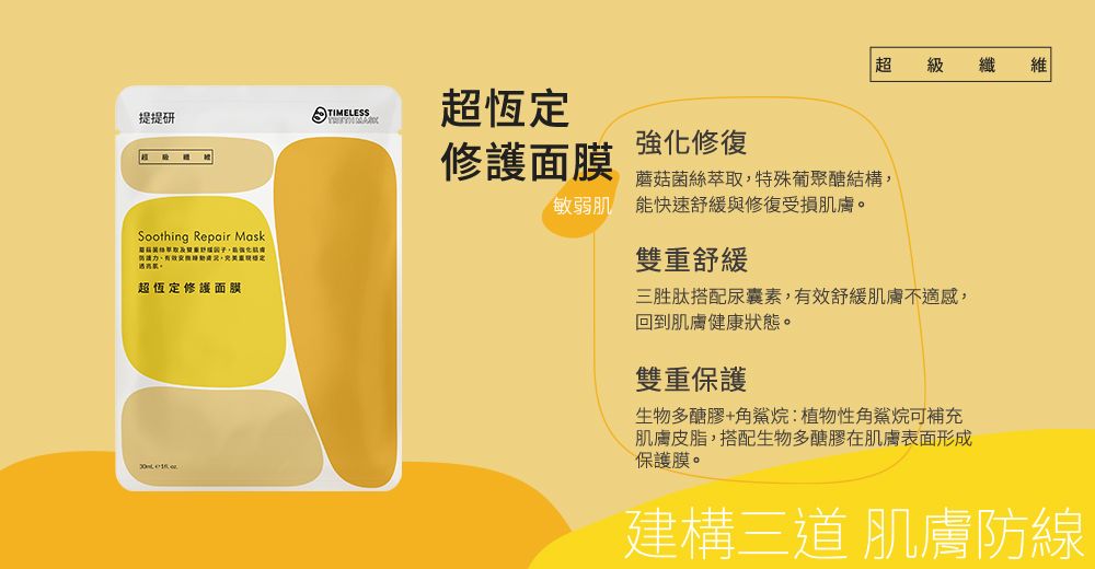 超級 纖 維TIMELESS提提研超恆定修護面膜強化修復蘑菇菌絲萃取特殊葡聚醣結構敏弱肌能快速舒緩與修復受損肌膚。Soothing Repair Mask,,雙重舒緩超恆定修護面膜三胜肽搭配尿囊素,有效舒緩肌膚不適感,回到肌膚健康狀態。雙重保護生物多醣膠+角鯊烷:植物性角鯊烷可補充肌膚皮脂,搭配生物多醣膠在肌膚表面形成保護膜。建構三道 肌膚防線