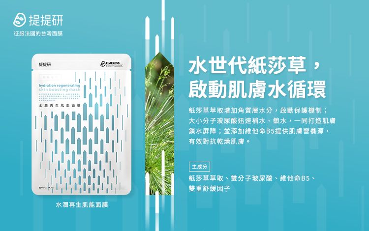 提提征服的台灣面膜提提研hydration regeneratingskin boosting ICHTIMELESS水世代紙莎草,啟動肌膚水循環紙莎草萃取增加角質層水分,啟動保護機制;大小分子玻尿酸迅速補水、鎖水,一同打造肌膚鎖水屏障;並添加維他命B5提供肌膚營養源,有效對抗乾燥肌膚。水潤再生肌能面膜主成分紙莎草萃取、雙分子玻尿酸、維他命B5、雙重舒緩因子