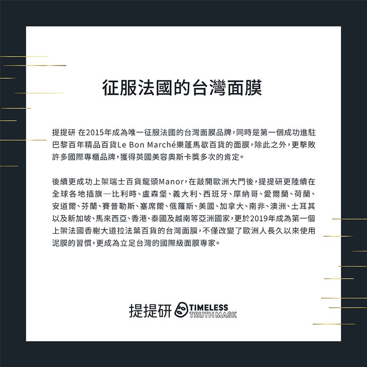 征服法國的台灣面膜提提研 在2015年成為唯征服法國的台灣面膜品牌,同時是第一個成功進駐巴黎百年精品百貨Le Bon Marché樂馬歇百貨的面膜,除此之外,更擊敗許多國際專櫃品牌,獲得英國美容奥斯卡獎多次的肯定。後續更成功上架瑞士百貨龍頭Manor,在敲開歐洲大門後,提提研更陸續在全球各地插旗一比利時、盧森堡、義大利、西班牙、摩納哥、愛爾蘭、荷蘭、安道爾、芬蘭、賽普勒斯、塞席爾、俄羅斯、美國、加拿大、南非、澳洲、土耳其以及新加坡、馬來西亞、香港、泰國及越南等亞洲國家,更於2019年成為第一個上架法國香榭大道拉法葉百貨的台灣面膜,不僅改變了歐洲人長久以來使用泥膜的習慣,更成為立足台灣的國際級面膜專家。提提研 TIMELESSTRUTH MASK