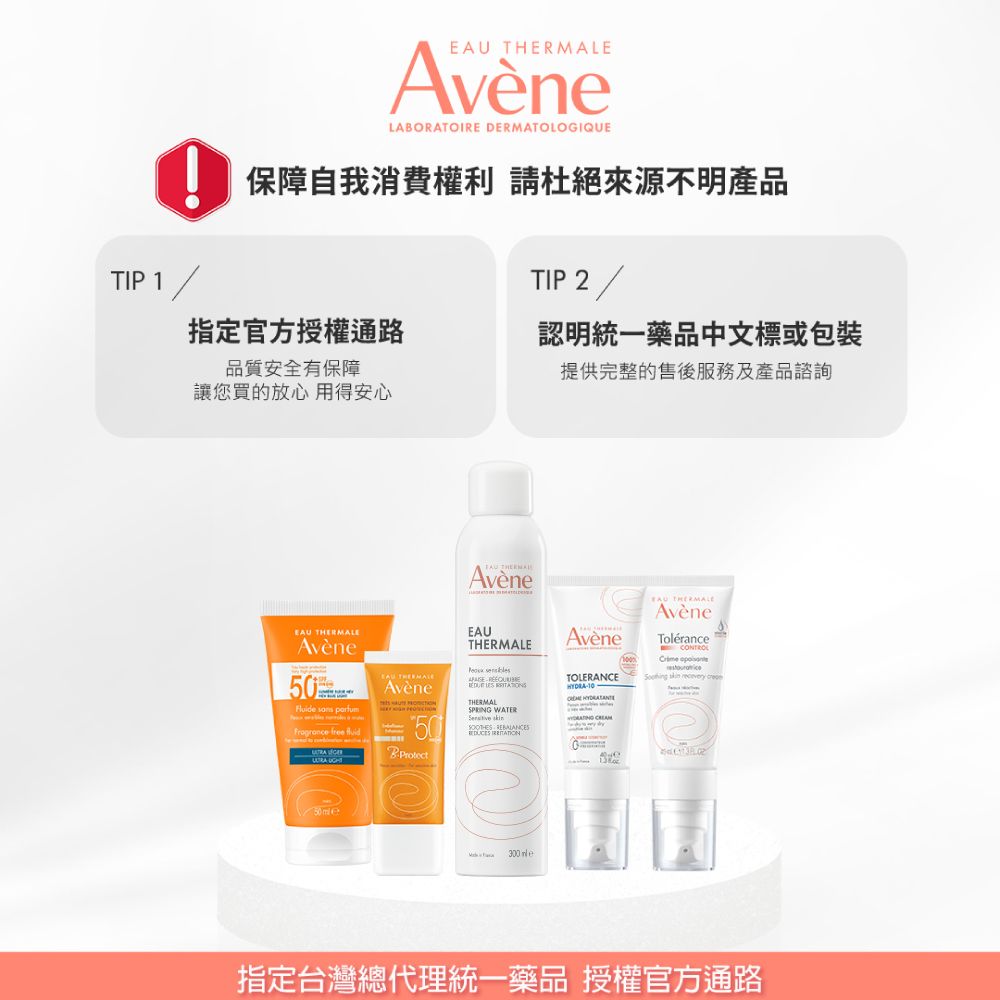 ELAORATOIRE DERMATOLOGIQUE保障自我消費權利 請杜絕來源不明產品TIP 2 /TIP 1指定官方授權通路品質安全有保障認明統一藥品中文標或包裝提供完整的售後服務及產品諮詢讓您買的放心 用得安心 THERMALAvène Avène   free   AvèneBProtectEAUTHERMALE   THERMALSPRING WATER  AvèneTOLERANCEHYDRA-10  EAU THERMALEAvèneToléranceCONTROL    50 300 指定台灣總代理統一藥品 授權官方通路