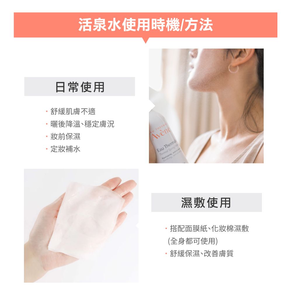 活泉水使用時機/方法日常使用舒緩肌膚不適曬後降溫、穩定膚況前保濕補水 AvèneEau ThermalThermal Spring濕敷使用搭配面膜紙、化妝棉濕敷(全身都可使用)·舒緩保濕、改 善膚質