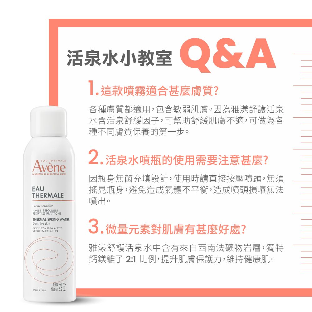 EU THERMALE EAUTHERMALEPeaux sensiblestAPAISE RÉDUIT LES IRRITATIONSTHERMAL SPRING WATERSensitive skinSOOTHES REBALANCESREDUCES IRRITATION活泉水小教室 A這款噴霧適合甚麼膚質各種膚質都適用,包含敏弱肌膚。因為雅漾舒護活泉水含活泉舒緩因子,可幫助舒緩肌膚不適,可做為各種不同膚質保養的第一步。2. 活泉水噴瓶的使用需要注意?因瓶身無菌充填設計,使用時請直接按壓噴頭,無須搖晃瓶身,避免造成氣體不平衡,造成噴頭損壞無法噴出。3.微量元素對肌膚有好處?雅漾舒護活泉水中含有來自西南法礦物岩層,獨特鈣鎂離子 21 比例,提升肌膚保護力,維持健康肌。 in France150 ml e . 5.2 oz