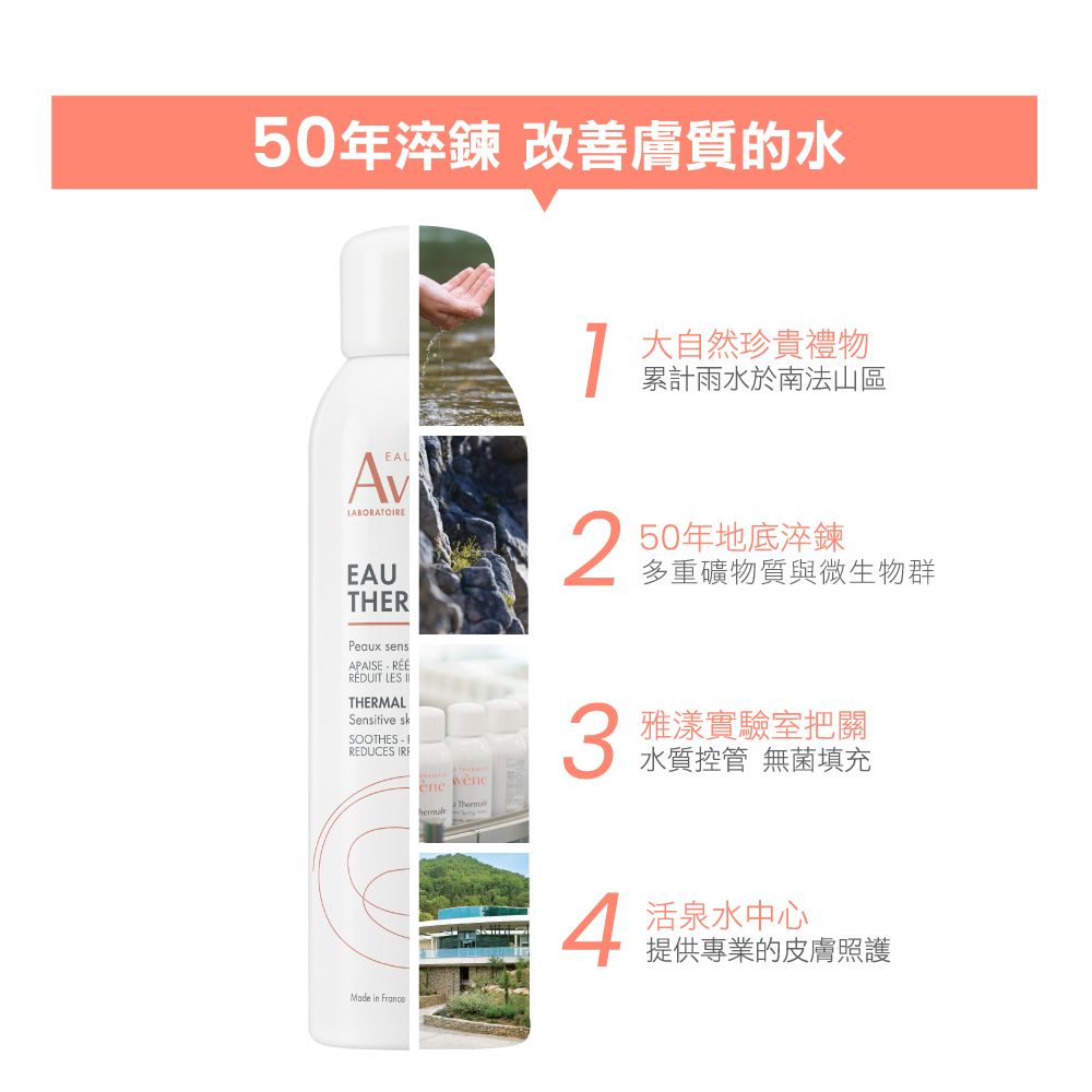 50年淬鍊 改 善膚質的水EALEAUTHERPeaux sensAPAISE RÉÉRÉDUIT LES THERMALSensitive skSOOTHES  REDUCES  Made in France大自然珍貴禮物累計雨水於南法山區250年地底淬鍊多重礦物質與微生物群3雅漾實驗室把關水質控管 無菌填充 中心提供專業的皮膚照護