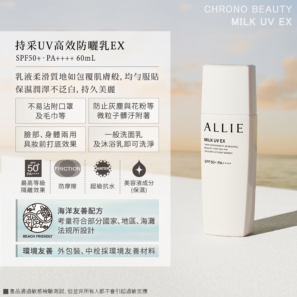 持采UV高效防曬乳EXSPF50+ PA 60mL乳液柔滑質地如包覆肌膚般均勻服貼保濕潤澤不泛白,持久美麗不易沾附口罩及毛巾等防止灰塵與花粉等微粒子髒汙附著臉部、身體兩用具前打底效果一般洗面乳及沐浴乳即可洗淨SPF50FRICTION PA最高等級美容液成分防摩擦 超級抗水隔離效果(保濕)BEACH FRIENDLY海洋友善配方考量符合部分國家、地區、海灘法規所設計環境友善 外包裝、中栓採環境友善材料產品通過敏感檢驗測試,但並非所有人都不會引起過敏反應CHRONO BEAUTYMILK UV EXALLIEMILK UV EX , BE BEAUTIFUL YOUR  ANDTHE EARTH AT EVERY MOMENTSPF50+ PA++++