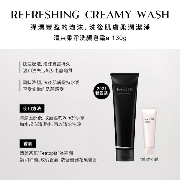 REFRESHING CREMY WASH彈潤豐盈的泡沫,洗後肌膚柔潤潔淨清爽柔淨洗顏皂a 130g快速起泡,泡沫豐富持久洗去污垢及老廢角質霜狀洗顏,洗後肌膚保持水潤享受愉悅的洗顏感受2021KANEBO新包裝使用方法潤濕臉部後,取直徑約2cm於手掌加水起泡清潔後,再以清水洗淨香氣A清麗茶花Teatopia為基調調和鈴蘭玫瑰香氣,散發優雅花果馨香*舊款外觀