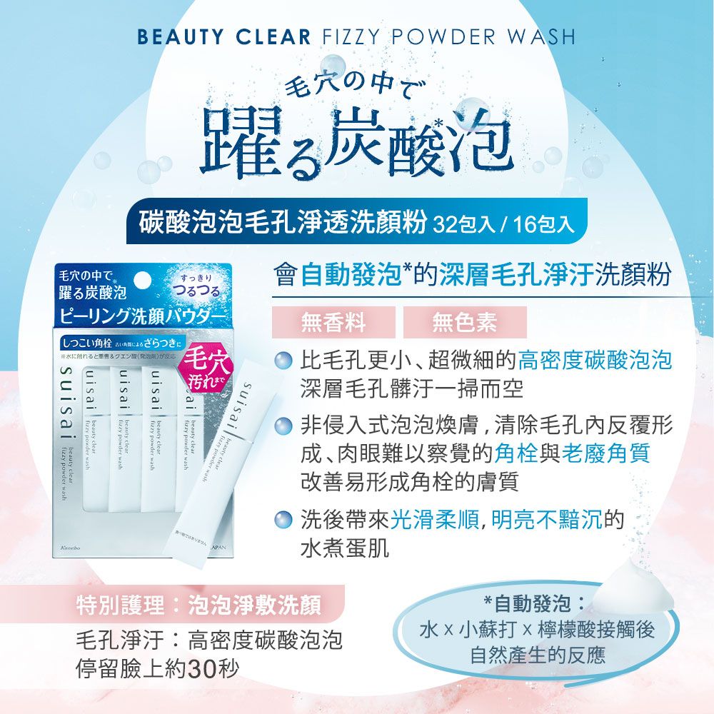 BEAUTY CLEAR FIZZY POWDER WASH毛穴の中で躍酸泡碳酸泡泡毛孔淨透洗顏粉 32包入/16包入毛穴の中で。すっきり會自動發泡*的深層毛孔淨洗顏粉躍る炭酸泡ピーリング洗顔パウダー無香料無色素しつこい角栓 によるざらつきにに触れると&クエン酸(発泡毛穴汚れまで  uisai  washisai   suisai比毛孔更小、超微細的高密度碳酸泡泡深層毛孔髒汙一掃而空非侵入式泡泡煥膚,清除毛孔內反覆形成肉眼難以察覺的角栓與老廢角質改善易形成角栓的膚質洗後帶來光滑柔順,明亮不黯沉的水煮蛋肌特別護理:泡泡淨敷洗顏*自動發泡:水小蘇打檸檬酸接觸後毛孔淨汙:高密度碳酸泡泡自然產生的反應停留臉上約30秒