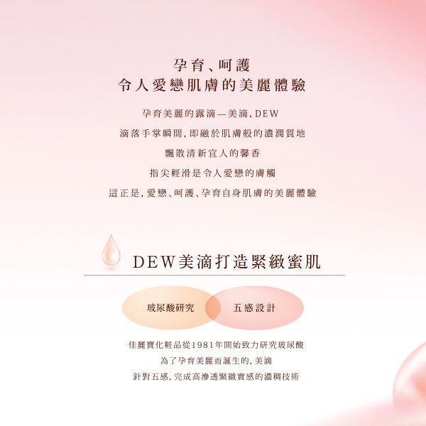 孕育令人肌膚的體驗孕育麗的露美滴 DEW滴落瞬間,即融於肌膚般的濃潤質地飄散清新宜人的馨香指尖輕滑是令人的膚觸正是, 愛戀呵護,孕育自身肌膚的美麗體驗DEW美滴打造緊緻蜜肌玻尿酸研究五感設計佳麗寶化粧品從1981年開始致力研究玻尿酸為了孕育美麗而誕生的, 美滴針對五感, 完成高緊緻實感的濃稠技術