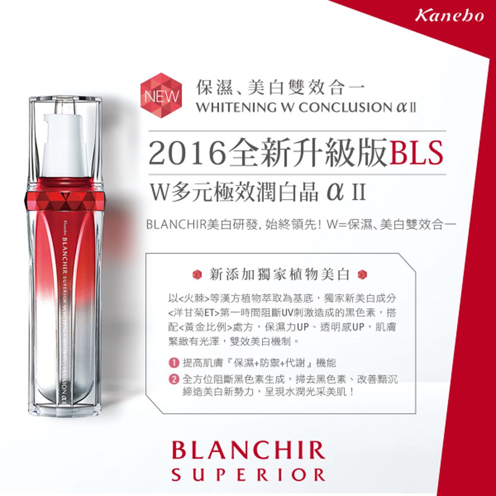 BLANCHIR  WH保濕美白雙效合一NEWKaneboWHITENING W CONCLUSION  II2016全新升級版BLSW多元極效潤  IIBLANCHIR美白研發,始終領先!W=保濕、美白雙效合一新添加獨家植物美白以火棘等漢方植物萃取為基底,獨家新美白成分洋甘菊ET第一時間阻斷UV刺激造成的黑色素,搭配黃金比例處方,保濕力UP、透明感UP,肌膚有光澤,雙效美白機制。 提高肌膚保濕+防禦+代謝機能 全方位阻斷黑色素生成,掃去黑色素、締造美白新勢力,呈現水潤光采美肌!BLANCHIRSUPERIOR