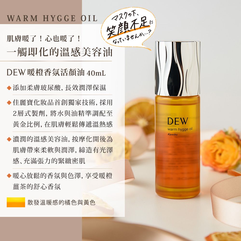 WARM HYGGE OIL笑顔肌膚暖了!心也暖了!一觸即化的溫感美容油DEW 暖橙香氛活顏油 40mL添加柔膚玻尿酸, 長效潤澤保濕佳麗寶化妝品首創獨家技術, 採用2層式製劑,將水與油精準調配至黃金比例,在肌膚輕鬆傳遞溫熱感濃潤的溫感美容油,按摩化開後為肌膚帶來柔軟與潤澤,締造有光澤感､充滿張力的緊緻密肌暖心放鬆的香氛與色澤,享受暖橙薑茶的舒心香氛散發溫暖感的橘色與黃色DEWwarm hygge oilKanebo