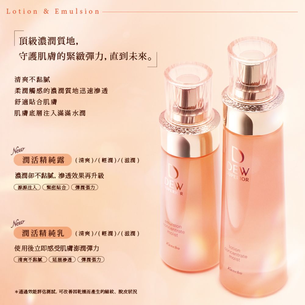 Lotion & E頂級濃潤質地守護肌膚的緊緻,直到未來。清爽不柔潤觸感的質地迅速舒適貼合肌膚肌膚底層注入滿滿水潤New濃潤卻不黏膩,滲透效果再升級潤活精純露 (清爽(輕潤(滋潤源源注入緊密貼合潤DEWDEWNew潤活精純乳 (清爽/(輕潤)/(滋潤)使用後立即感受肌膚澎潤彈力清爽不黏膩延展滲透彈潤)mulsionlotion效能評估,可改善因乾燥而產生的