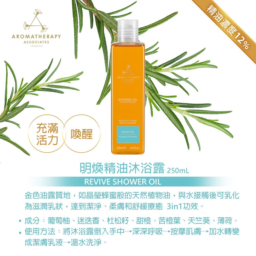 AROMATHERAPYASSOCIATESLONDON充滿喚醒活力AROMATHERAPYSHOWER OILHUILE DE DOUCHERICH OILTO- CLEANSERREVIVE  250ml  oz精油濃度12%明煥精油沐浴露 250mLREVIVE SHOWER OIL金色油露質地,如晶瑩蜂蜜般的天然植物油,與水接觸後可乳化為滋潤乳狀,達到潔淨、柔膚和舒緩療癒 3in1功效。成分:葡萄柚、迷迭香、杜松、甜橙、苦橙葉、天竺葵、薄荷。.使用方法:將沐浴露倒入手中→深深呼吸→按摩肌膚→加水轉變成潔膚乳液→溫水洗淨。