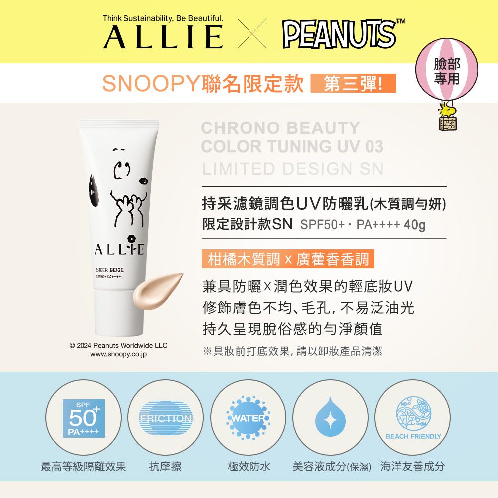 Think Sustainability, Be Beautiful. PEANUTSSNOOPY聯名限定款第二彈!CHRONO BEAUTYCOLOR TUNING UV 03LIMITED DESIGN SN臉部專用采濾鏡調色UV防曬乳(木質調勻妍)限定設計款SN  40gALLIESHEER BEIGE50+ PA© 2024 Peanuts Worldwide LLCwww.snoopy.co.jp柑橘木質調廣藿香香調兼具防曬X潤色效果的輕UV修飾膚色不均毛孔,不易泛油光持久呈現脫俗感的顏值具妝前打底效果,請以卸妝產品清潔+ERICTIONWATERSPF50PABEACH FRIENDLY最高等級隔離效果 抗摩擦極效防水美容液成分(保濕) 海洋友善成分