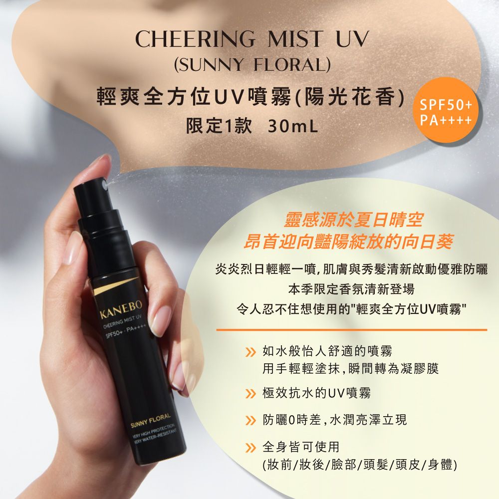 CHEERING MIST UV(SUNNY FLORAL)輕爽全方位UV噴霧(陽光花香) SPF50限定1款 30mLPA++KANEBOCHEERING MIST UVSPF50+ PA++SUNNY FLORAL HIGH  WATER-RESISTANT靈感源於夏日晴空昂首迎向豔陽綻放的向日葵炎炎烈日輕輕一噴,肌膚與秀髮清新啟動優雅防曬本季限定香氛清新登場令人忍不住想使用的輕爽全方位UV噴霧如水般怡人舒適的噴霧用手輕輕塗抹,瞬間轉為凝膠膜極效抗水的UV噴霧防曬0時差,水潤亮澤立現》全身皆可使用(妝前/妝後/臉部/頭髮/頭皮/身體)