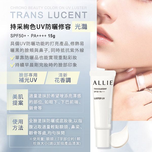 CHRONO BEAUTY COLOR ON UV LUSTERTRANS LUCENT持采色UV防曬修容 光灩+ ++++ 15g具備UV防曬功能的打亮產品,修飾易曬黑的臉頰與鼻子,同時抵抗單靠防曬品也能實現重點彩妝持續早晨剛完妝時的臉部印象臉部專用清新補光UV花香調美肌 適量塗於希望增添亮澤感提案的部位,如眼下、下巴前端、鎖骨等使用 全臉塗抹防曬或底妝後,以指方法 腹沾取適量輕點額頭、鼻梁、等處,均勻抹※使用量: 額頭/T字部位約1珍珠大小(請以卸妝產品清潔)ALLIETRANSLUCENTSPF 50PALUSTER UV