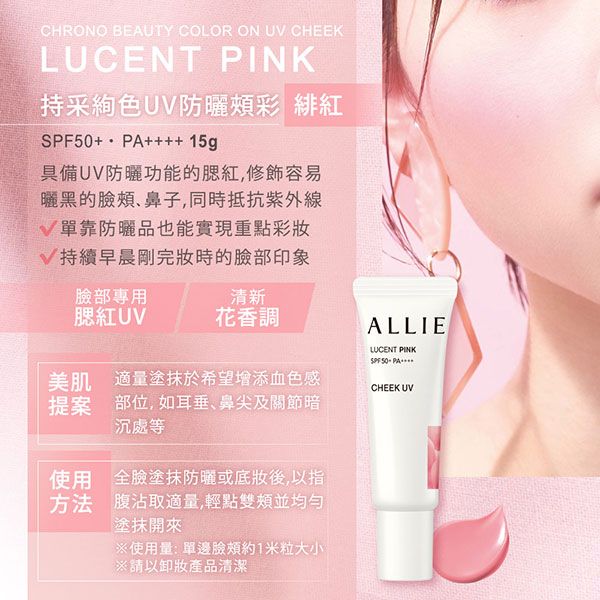 CHRONO BEAUTY COLOR ON UV CHEEKLUCENT PINK持采色UV防曬頰彩 緋紅+ ++++ 15g具備UV防曬功能的腮紅,容易曬黑的臉頰、鼻子,同時抵抗V單靠防曬品也能實現重點彩妝V持續早晨剛完妝時的臉部印象臉部專用清新腮紅UV花香調美肌 適量塗抹於希望增添血色感提案 部位,如耳垂、鼻尖及關節暗沉處等使用 全臉塗抹防曬或底妝後,以指方法 腹沾取適量,輕點並均勻塗抹開來使用量:單邊臉頰約1米粒大小※以卸妝產品清潔ALLIELUCENT PINKSPF 50PACHEEK UV