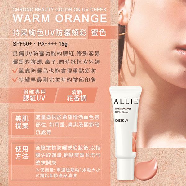 CHRONO BEAUTY COLOR ON U CHEEKWARM ORANGE持采色U防曬彩 蜜色+++++ 15g具備UV防曬功能的腮紅,容易曬黑的鼻子,同時抵抗V單靠防曬品也能實現重點彩妝V持續早晨剛完妝時的臉部印象臉部專用清新腮紅UV花香調美肌 適量塗抹於希望增添血色感提案 部位,如耳垂、鼻尖及關節暗沉處等使用 全臉塗抹防曬或後,以指方法 腹沾取適量,輕點雙頰並均勻塗抹開來ALLIEWARM ORANGESPF 50CHEEK UV※使用量:單邊臉頰約1米粒大小※請以卸妝產品清潔