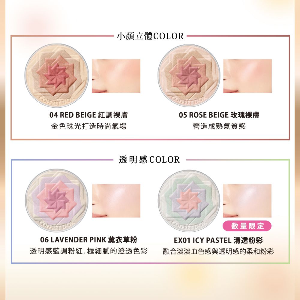 小顏立體COLOR04 RED BEIGE 紅調裸膚金色珠光打造時尚氣場05 ROSE BEIGE 玫瑰裸膚營造成熟氣質感透明感COLOR06 LAVENDER PINK 薰衣草粉透明感藍調粉紅,極細膩的澄透色彩 数量限定EX01 ICY PASTEL 清透粉彩融合淡淡血色感與透明感的柔和粉彩