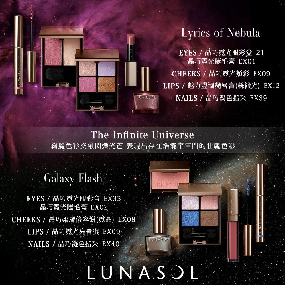 LUNA SOLLyrics of NebulaEYES / 晶巧霓光眼彩盒 21晶巧霓光睫毛膏 EX01/晶巧霓光頰彩 EX09LIPS / 魅力豐潤艷唇膏(絲緞光)EX12NAILS/晶巧凝色指采 EX39The Infinite Universe絢麗色彩交融閃爍光芒 表現出存在浩瀚宇宙的壯麗色彩Galaxy FlashEYES/晶巧霓光眼彩盒 EX33晶巧霓光睫毛膏 EXO2CHEEKS / 晶巧柔膚修容餅(霓晶) EX08LIPS / 晶巧霓光亮唇蜜 EX09NAILS/晶巧凝色指采 EX40