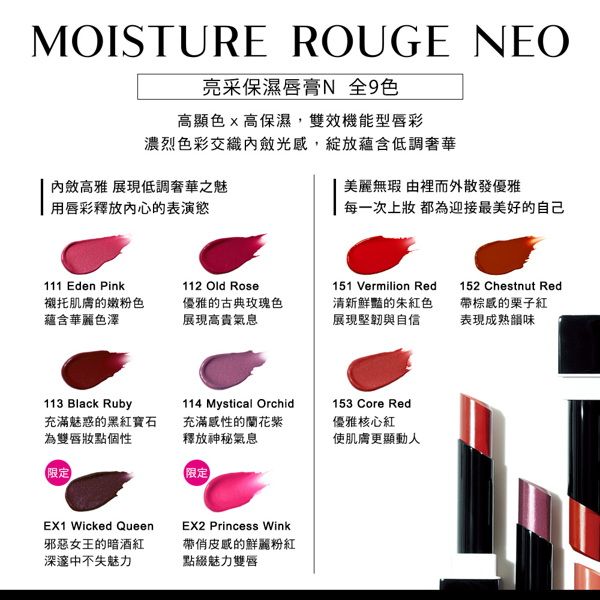 MOISTURE ROUGE EO亮采保濕唇膏N 全色高顯色高保濕,雙效機能型唇彩濃烈色彩交織內斂光感,蘊含低調奢華內斂高雅 展現低調奢華之魅用唇彩釋放內心的表演慾美麗無瑕 由裡而外散發優雅每一次上 都為迎接最美好的自己111 Eden Pink襯托肌膚的嫩粉色蘊含華麗色澤112 Old Rose優雅的古典玫瑰色展現高貴氣息151 Vermilion Red清新鮮豔的朱紅色展現堅韌與自信152 Chestnut Red棕的栗子紅表現成熟韻味113 Black Ruby充滿魅惑的黑紅寶石為雙唇妝點個性114 Mystical Orchid充滿感性的蘭花紫釋放神秘氣息153 Core Red優雅核心紅使肌膚更顯動人限定限定EX1 Wicked Queen邪惡女王的暗酒紅EX2 Princess Wink帶俏皮感的鮮麗粉紅深邃中不失魅力點綴魅力雙唇