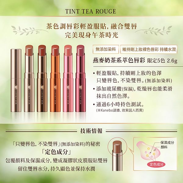 TINT TEA ROUGE茶色調彩輕盈服融合雙唇完美現身午茶時光   無添加染料 維持剛上色唇彩 持續水潤燕麥奶茶系色唇彩 限定5色.6g輕盈服貼, 持續剛上的色澤變唇色,不染雙唇。(無添加染料)添加玻尿酸(保濕),乾燥唇也能柔滑抹出自然色澤。通過6小時持色測試。(※Kanebo調查, 效果因人而異)2  技術情報只變唇色,不染雙唇(無添加染料)的秘密·保濕成分-顏料「成分」包覆顏料及保濕成分,變成凝膠狀皮膜服貼雙唇定色成分留住雙唇水分,持久顯色並保持水潤