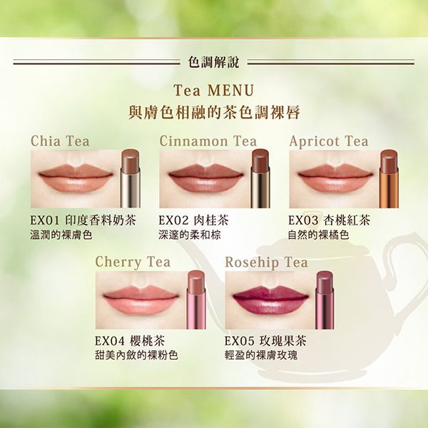 Chia Tea色調解說Tea MENU與膚色相融的茶色調唇Cinnamon TeaEX01 印度香料奶茶溫潤的膚色Cherry TeaApricot TeaEXO2 肉桂茶EX03 杏桃紅茶深邃的柔和自然的橘色Rosehip TeaEX04 櫻桃茶甜美內斂的裸粉色EX05 玫瑰果茶輕盈的裸膚玫瑰