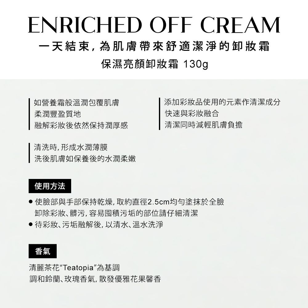 ENRICHED OFF CREAM一天結束,為肌膚帶來舒適潔淨的霜保濕亮顏霜 130g如營養霜般溫潤包覆肌膚柔潤豐盈質地添加彩妝品使用的元素作清潔成分快速與彩妝融合融解彩妝後依然保持潤厚感清潔同時減輕肌膚負擔清洗時,形成水潤薄膜洗後肌膚如保養後的水潤柔嫩使用方法使臉部與手部保持乾燥,取約直徑2.5cm均勻塗抹於全臉卸除彩妝髒污,容易囤積污垢的部位請仔細清潔待彩妝、污垢融解後,以清水、溫水洗淨香氣清麗茶花Teatopia為基調調和鈴蘭玫瑰香氣,散發優雅花果馨香