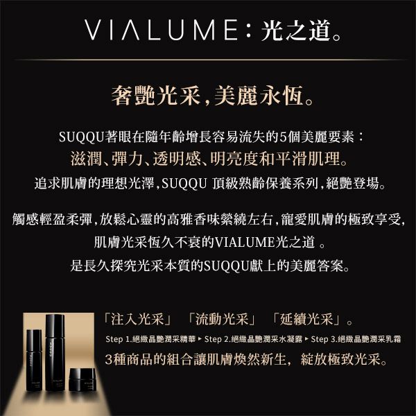 VIALUME:光之道。奢光采,美麗永恆。SUQQU著眼在隨年齡增長容易流失的5個美麗要素:滋潤彈力透明感、明亮度和平滑肌理。追求肌膚的理想光澤,SUQQU 頂級熟齡保養系列,登場。觸感輕盈柔彈,放鬆心靈的高雅香味左右,寵愛肌膚的極致享受,肌膚光采恆久不衰的VIALUME光之道。是長久探究光采本質的SUQQU獻上的美麗答案。注入光采流動光采」「延續光采」。Step 1.絕晶潤采精華 Step 2.絕晶艷潤采水凝露 Step 3.絕緻晶艷潤采乳霜3種商品的組合讓肌膚然新生,極致光采。