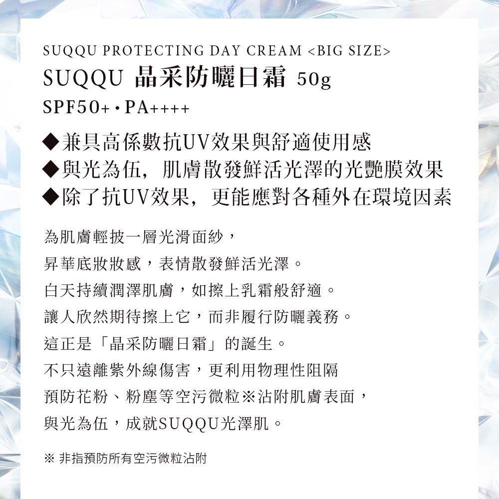 SUQQU PROTECTING DAY CREAM BIG SIZESUQQU 晶采防曬日霜 50gSPF50+ PA++++兼具高係數抗UV效果與舒適使用感與光為伍,肌膚散發鮮活光澤的光艷膜效果除了抗UV效果,更能應對各種外在環境因素為肌膚輕披一層光滑面紗,昇華底妝感,表情散發鮮活光澤。白天持續潤澤肌膚,如擦上乳霜般舒適。讓人欣然期待擦上它,而非履行防曬義務。這正是「晶采防曬日霜」的誕生。不只遠離紫外線傷害,更利用物理性阻隔預防花粉、粉塵等空污微粒沾附肌膚表面,與光為伍,成就SUQQU光澤肌。※非指預防所有空污微粒沾附