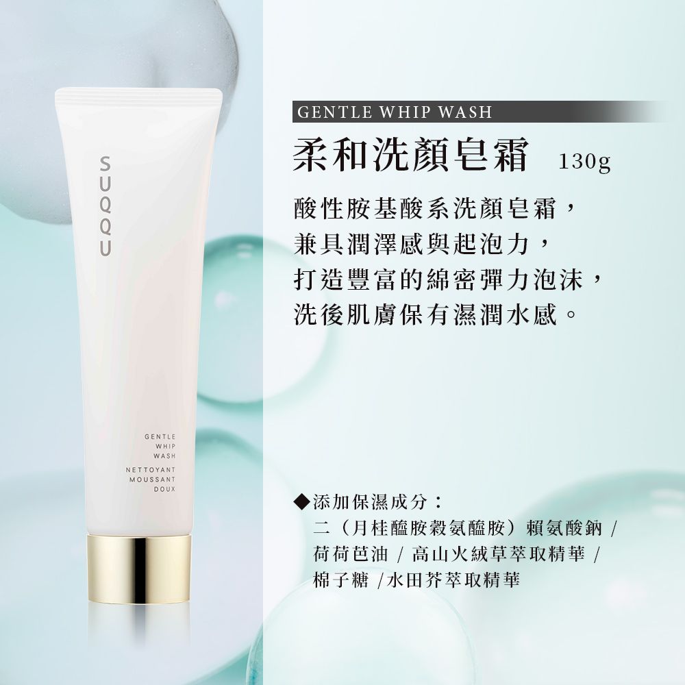 GENTLE WHIP WASH柔和洗顏皂霜 130g酸性胺基酸系洗顏皂霜,兼具潤澤感與起泡力,打造豐富的綿密彈力泡沫,洗後肌膚保有濕潤水感。GENTLEWHIPWASHNETTOYANTMOUSSANT添加保濕成分:二(月桂醯胺穀氨醯胺)賴氨酸鈉/荷荷芭油 / 高山火絨草萃取精華 /棉子糖/水田芥萃取精華