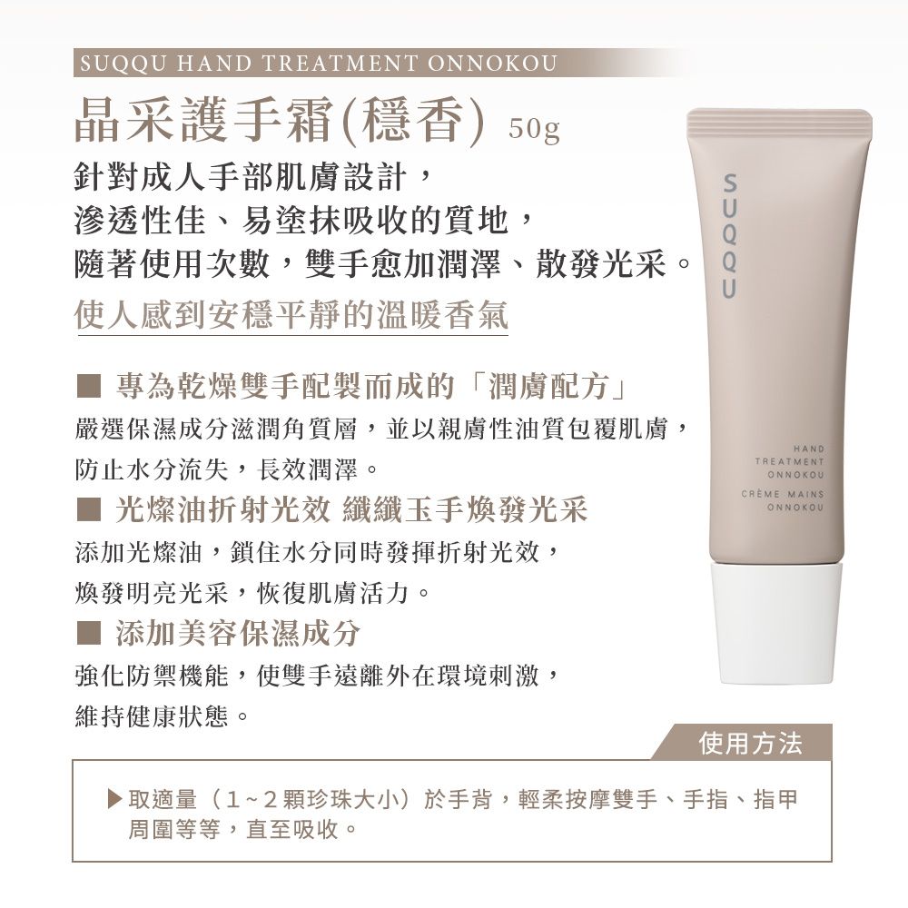 SUQQU HAND TREATMENT ONNOKOU晶采護手霜(穩香) 50g針對成人手部肌膚設計,滲透性佳、易塗抹吸收的質地,隨著使用次數,雙手愈加潤澤、散發光采。使人感到安穩平靜的溫暖香氣專為乾燥雙手配製而成的「潤膚配方」嚴選保濕成分滋潤角質層,並以親膚性油質包覆肌膚,防止水分流失,長效潤澤。HANDTREATMENTONNOKOU光燦油折射光效 纖纖玉手煥發光采添加光燦油,鎖住水分同時發揮折射光效,煥發明亮光采,恢復肌膚活力。添加美容保濕成分強化防禦機能,使雙手遠離外在環境刺激,維持健康狀態。CREME MAINS使用方法取適量(1~2珍珠大小)於手背,輕柔按摩雙手、手指、指甲周圍等等,直至吸收。