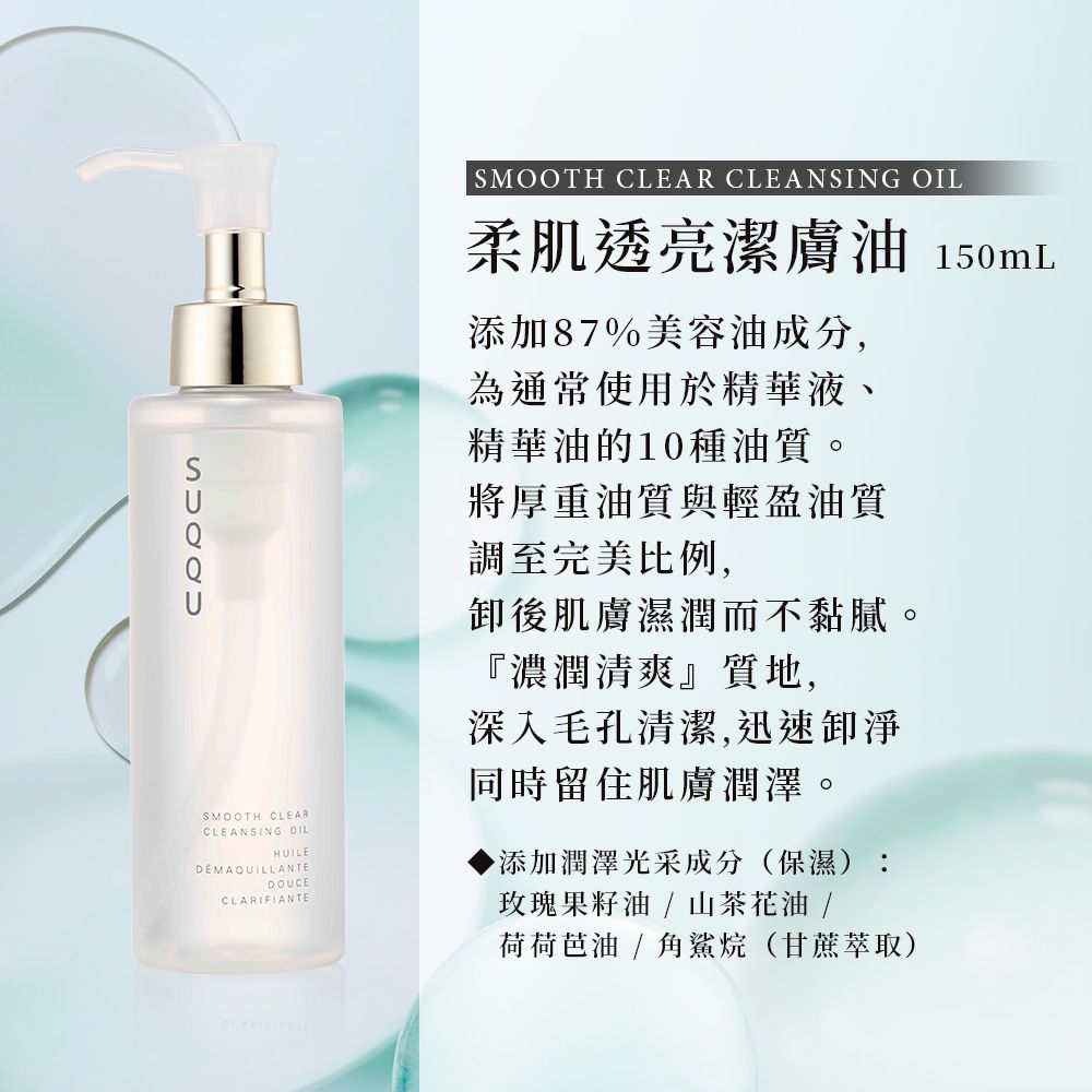 SMOOTH CLEARCLEANSING OILHUILEDEMAQUILLANTEDOUCECLARIFIANTESMOOTH CLEAR CLEANSING OIL柔肌透亮潔膚油 150mL添加87%美容油成分,為通常使用於精華液、精華油的10種油質。將厚重油質與輕盈油質調至完美比例,卸後肌膚濕潤而不黏膩。『濃潤清爽』質地,深入毛孔清潔,迅速卸淨同時留住肌膚潤澤。添加潤澤光采成分(保濕):玫瑰果籽油/山茶花油/荷荷芭油/角鯊烷(甘蔗萃取)