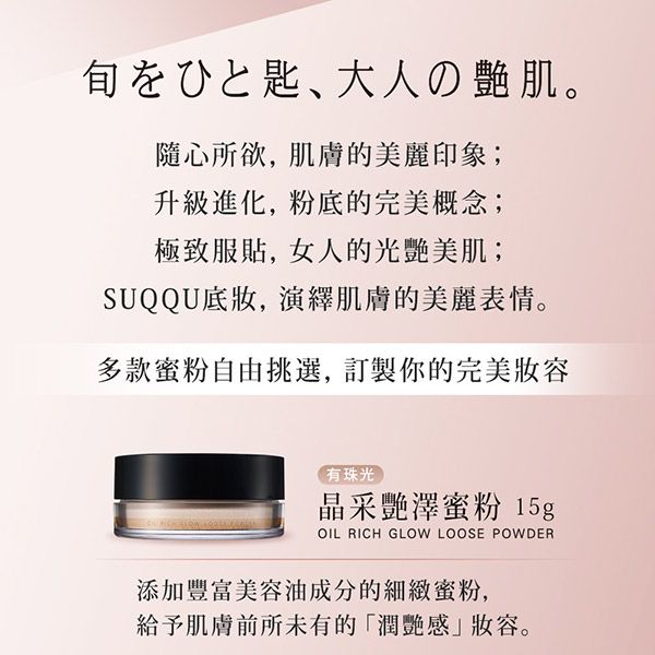、大人の肌。隨心所欲,肌膚的美麗印象;升級進化,粉底的完美概念;極致服貼,女人的光艷美肌;SUQQU底妝,演繹肌膚的美麗表情。多款蜜粉自由挑選,訂製你的完美妝容有珠光晶采艷澤蜜粉15gOIL RICH GLOW LOOSE POWDER添加豐富美容油成分的細緻蜜粉,給予肌膚前所未有的潤艷感」妝容。