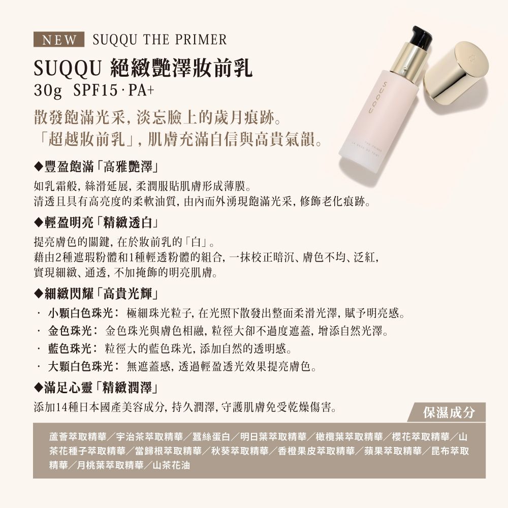 NEW SUQQU THE PRIMERSUQQU 絕緻澤前乳30g SPF15PA+散發飽滿光采,淡忘臉上的歲月痕跡「超越前乳」,肌膚充滿自信與高貴氣韻。豐盈飽滿「高雅澤」如乳霜般,絲滑延展,柔潤服貼肌膚形成薄膜。清透且具有高亮度的柔軟油質,由內而外湧現飽滿光采,修飾老化痕跡。輕盈明亮「精緻透白」提亮膚色的關鍵,在於妝前乳的「白」。藉由2種遮瑕粉體和1種輕透粉體的組合,一抹校正暗沉膚色不均、泛紅,實現細緻、通透,不加掩飾的明亮肌膚。細緻閃耀「高貴光輝」小顆白色珠光: 極細珠光粒子,在光照下散發出整面柔滑光澤,賦予明亮感。金色珠光: 金色珠光與膚色相融,粒徑大卻不過度遮蓋,增添自然光澤。藍色珠光: 粒徑大的藍色珠光,添加自然的透明感。.大顆白色珠光: 無遮蓋感,透過輕盈透光效果提亮膚色。◆滿足心靈「精緻潤澤」添加14種日本國產美容成分,持久潤澤,守護肌膚免受乾燥傷害。保濕成分蘆薈萃取精華/宇治茶萃取精華/蠶絲蛋白/明日葉萃取精華/橄欖葉萃取精華/櫻花萃取精華/山茶花種子萃取精華/當歸根萃取精華/秋葵萃取精華/香橙果皮萃取精華/蘋果萃取精華/昆布萃取精華/月桃葉萃取精華/山茶花油