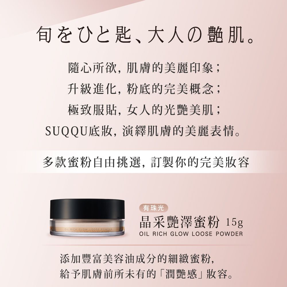 大人の肌。隨心所欲,肌膚的美麗印象;升級進化, 粉底的完美概念;極致服貼,女人的光艷美肌;SUQQU底妝,演繹肌膚的美麗表情。多款蜜粉自由挑選, 訂製你的完美妝容   LOOSE POWDER有珠光晶采艷澤蜜粉15gOIL RICH GLOW LOOSE POWDER添加豐富美容油成分的細緻蜜粉,給予肌膚前所未有的「潤艷感」妝容。
