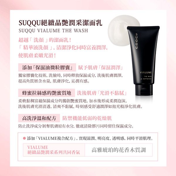 SUQQU絕晶潤采潔面乳SUQQU VIALUME THE WASH超越洗顏的潔面乳!精華液洗顏清潔淨化同時富養潤澤使肌膚柔嫩光滑!添加保濕油微粒膠囊 賦予肌膚「保濕潤澤獨家膠囊化技術, 時,同時釋放保濕成分,洗後肌膚潤澤,提高含水量,肌膚淨化,沁潤有感。VIALUME蜂拉絲感的艷蜜質地 洗後肌膚光滑不柔軟黏稠富蘊保濕成分的獨創艷蜜質地,加水後形成柔潤泡沫,洗後肌膚光滑清透,清爽不黏膩,時刻感受舒適潤澤如般淨化肌膚。高洗淨溫和 防禦機能低弱的乾燥肌防止洗淨成分剝奪肌膚原有水分,徹底清除髒污同時留住保濕成分。添加「VIALUME複合配方,實現滋潤明亮度、透明感,同時平滑肌理。VIALUME絕緻晶艷潤采系列共同香氣高雅琥珀的花香木質調