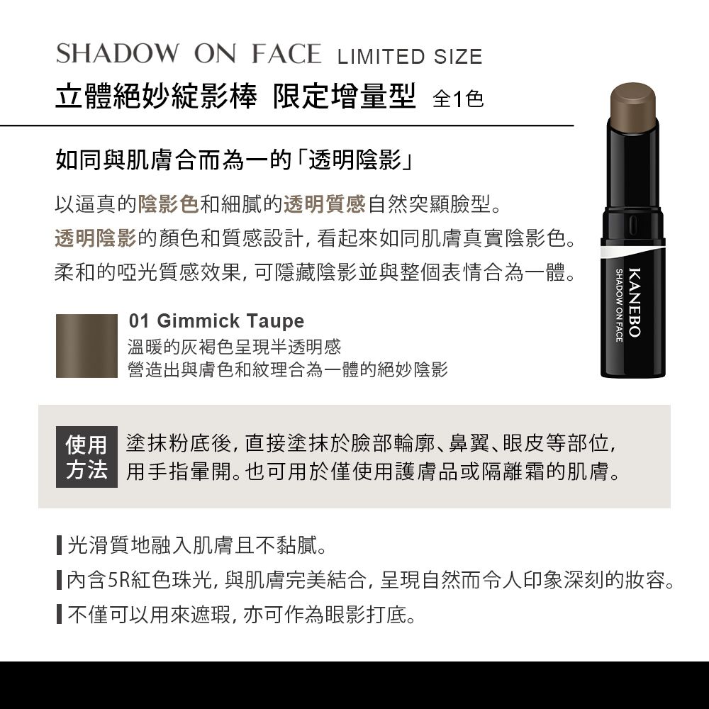 KANEBOSHADOW ON FACESHADOW ON FACE LIMITED SIZE立體絕妙影棒 限定增量型 全色如同與肌膚合而為一的「透明陰影」以逼真的陰影色和細膩的透明質感自然突顯臉型。透明陰影的顏色和質感設計,看起來如同肌膚真實陰影色。柔和的啞光質感效果, 可隱藏陰影並與整個表情合為一體。01 Gimmick Taupe溫暖的灰褐色呈現半透明感營造出與膚色和紋理合為一體的絕妙陰影使用塗抹粉底後,直接塗抹於臉部輪廓鼻翼、眼皮等部位,方法 用手指暈開。也可用於僅使用護膚品或隔離霜的肌膚。光滑質地融入肌膚且不黏膩。5R紅色珠光,與肌膚完美結合,呈現自然而令人印象深刻的妝容。不僅可以用來遮瑕,亦可作為眼影打底。