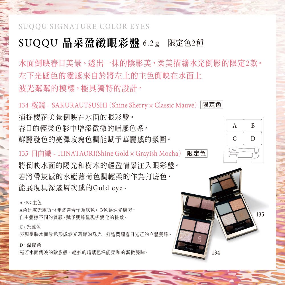 SUQQU SIGNATURE OLOR EYESSUQQU 晶采盈緻眼彩盤 6.2g 限定色2種水面倒映春日美景、透出一抹的陰影美,柔美描繪水光倒影的限定2款。左下光感色的靈感來自於將左上的主色倒映在水面上波光粼粼的模樣,極具獨特的設計。134 -SAKURAUTSUSHI (Shine Sherry × Classic Mauve) 限定色|捕捉櫻花美景倒映在水面的眼彩盤。春日的輕柔色彩中增添微微的暗感色系。AB鮮麗發色的亮澤玫瑰色調能賦予華麗感的氛圍。CD135 日向織 - HINATAORI(Shine Gold  Grayish Mocha) 限定色|將倒映水面的陽光和樹木的輕盈情景注入眼彩盤。若將帶灰感的水藍薄荷色調輕柔的作為打底色,能展現具深邃層次感的Gold eye。AB主色A色是霧光處方也非常適合作為底色。B色為珠光處方。自由疊擦不同的質感,賦予雙眸呈現多變化的。C:光感色表現倒映水面景色形成波光蕩漾的珠光,打造閃耀春日光芒的立體雙眸。D:深邃色8宛若水面倒映的陰影般,絕妙的暗感色澤能柔和的緊緻雙眸。134135