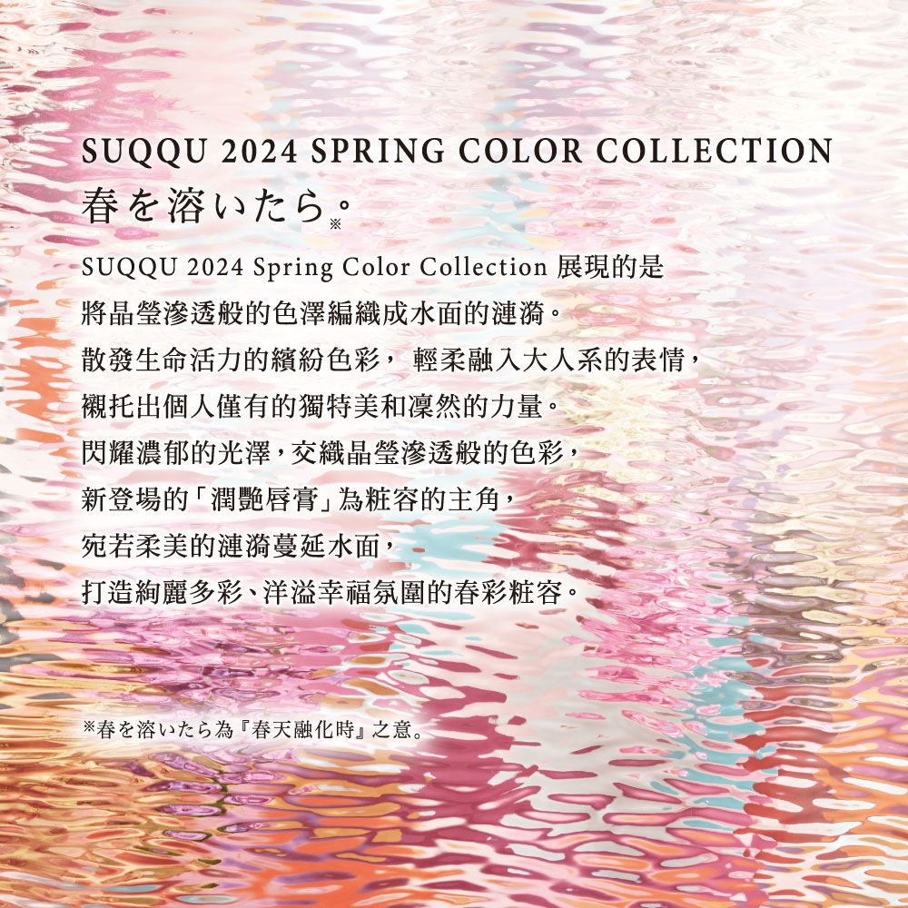 SUQQU 2024 SPRING COLOR COLLECTION春をいたらSUQQU 2024 Spring Color Collection 展現的是滲透般的色澤編織成水面的漣漪。散發生命活力的繽紛色彩,輕柔融入大人系的表情,襯托出個人僅有的獨特美和凜然的力量。閃耀濃郁的光澤,交織晶瑩滲透般的色彩,新登場的「潤艷唇膏」粧容的主角,宛若柔美的漣漪蔓延水面,打造絢麗多彩、洋溢幸福氛圍的春彩粧容。春溶為『春天融化時』之意。