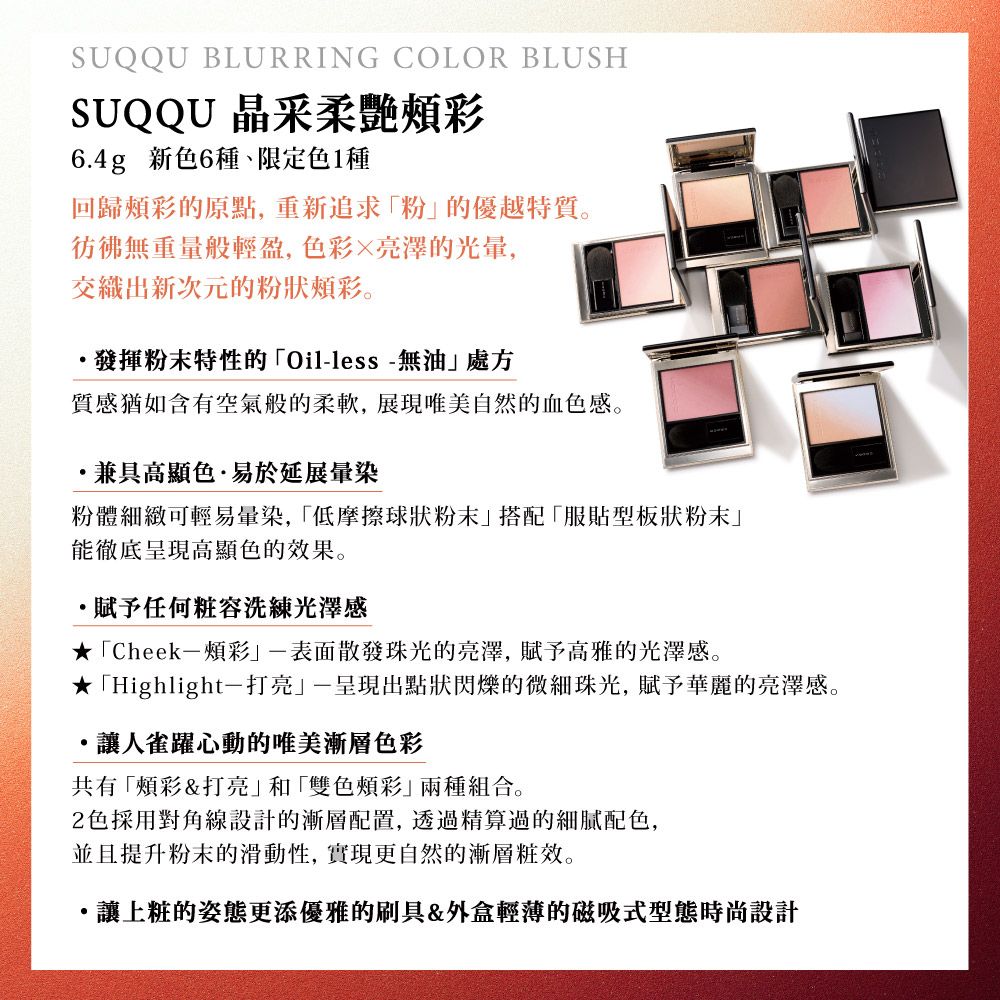 SUQQU BLURRING COLOR BLUSHSUQQU 晶采柔6.4g 新色6種、限定色1種回歸頰彩的原點,重新追求粉的優越特質。彷彿無重量般輕盈,色彩亮澤的光暈,交織出新次元的粉狀頰彩。發揮粉末特性的Oilless-無油處方質感猶如含有空氣般的柔軟,展現唯美自然的血色感。兼具高顯色·易於延展暈染粉體細緻可輕易暈染,「低摩擦球狀粉末」搭配「服貼型板狀粉末」能徹底呈現高顯色的效果。·賦予任何粧容洗練光澤感★「Cheek-頰彩-表面散發光的亮澤,賦予高雅的光澤感。★「Highlight打亮一呈現出點狀閃爍的微細珠光,賦予華麗的亮澤感。讓人雀躍心動的唯美漸層色彩共有「頰彩&打亮」和「雙色頰彩」兩種組合。2色採用對角線設計的漸層配置,透過精算過的配色,並且提升粉末的滑動性,實現更自然的漸層粧效。讓上粧的姿態更添優雅的刷具&外盒輕薄的磁吸式型態時尚設計