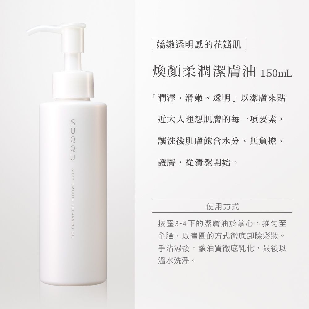 嬌嫩透明感的花瓣肌煥顏柔潤潔膚油 150mL「潤澤、滑嫩、透明」以潔膚來貼近大人理想肌膚的每一項要素,讓洗後肌膚飽含水分、無負擔。護膚,從清潔開始。SILKY SMOOTH CLEANSING OIL使用方式按壓3~4下的潔膚油於掌心,推至全臉,以畫圓的方式徹底卸除彩妝。手沾濕後,讓油質徹底乳化,最後以溫水洗淨。