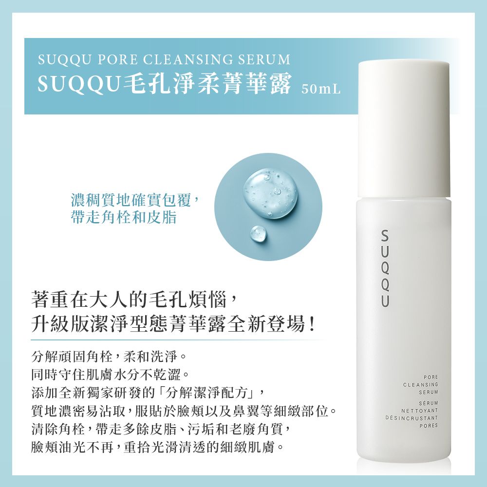 PORE CLEANSING SERUMSUQQU毛孔淨柔菁華露 50mL濃稠質地確實包覆,帶走角栓和皮脂著重在大人的毛孔煩惱,升級版潔淨型態菁華露全新登場!分解頑固角栓,柔和洗淨。同時守住肌膚水分不乾澀。SUQQU添加全新獨家研發的「分解潔淨配方」,質地濃密易沾取,服貼於臉頰以及鼻翼等細緻部位。清除角栓,帶走多餘皮脂、污垢和老廢角質,PORECLEANSINGSERUMSERUMNETTOYANTDÉSINCRUSTANTPORES臉頰油光不再,重拾光滑清透的細緻肌膚。