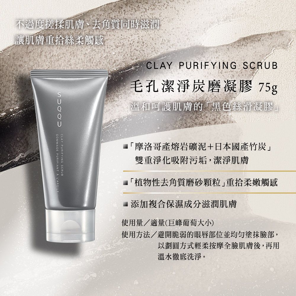 CLAY PURIFYING SCRUB毛孔潔淨凝膠 75g溫和呵護肌膚的黑色絲滑凝膠」不過度搓揉肌膚、去角質同時滋潤「讓肌膚重拾絲柔觸感GOMMAGE PURIFIANT  LARGILECLAY PURIFYING SCRUB「摩洛哥產熔岩礦泥+日本國產竹炭」雙重淨化吸附污垢潔淨肌膚「植物性去角質磨砂顆粒重拾柔嫩觸感添加複合保濕成分滋潤肌膚使用量/適量(巨峰葡萄大小)使用方法/避開脆弱的眼唇部位並均勻,以劃圓方式輕柔按摩全臉肌膚後,再用溫水徹底洗淨。