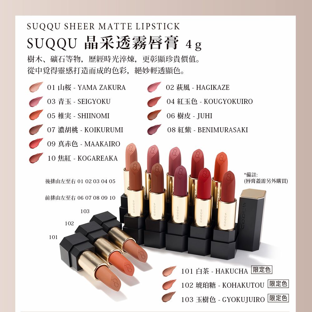 SUQQU SHEER MATTE LIPSTICKSUQQU 晶采透霧唇膏 4g樹木、礦石等物,歷經時光淬煉,更彰顯珍貴價值。從中靈感打造而成的色彩,絕妙輕透顯色。01 山 - YAMA ZAKURA03 青玉 - SEIGYOKU05  - SHIINOMI07 濃胡桃 - KOIKURUMI09 真赤色-MAAKAIRO10 焦紅-KOGAREAKA02 風 - HAGIKAZE04 紅玉色 - KOUGYOKUIRO06 樹皮 - JUHI08 紅紫 - BENIMURASAKI後排由左至右 01 02 03 04 05前排由左至右 06 07 08 09 10101102103*備註:(唇膏蓋需另外購買)101 白茶 - HAKUCHA 限定色102 琥珀糖-KOHAKUTOU 限定色|103 玉樹色-GYOKUJUIRO 限定色