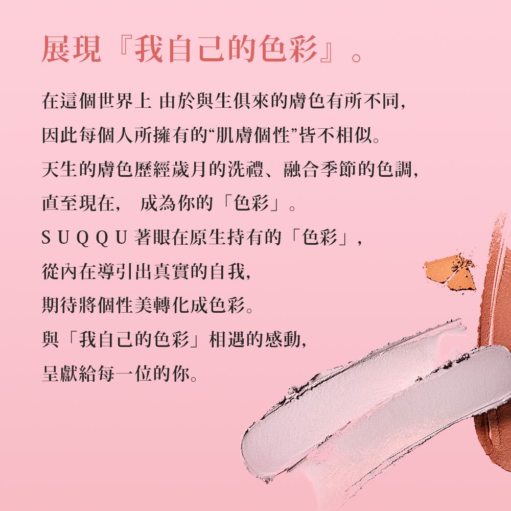 展現『我自己的在這個世界上 由於與生俱來的膚色有所不同,因此每個人所擁有的“肌膚個性”皆不相似。天生的膚色歷經歲月的洗禮融合季節的色調,直至現在, 成為你的色彩。SUQQU著眼在原生持有的「色彩」,從內在導引出真實的自我,期待將個性美轉化成色彩。與「我自己的色彩』相遇的感動,呈獻給每一位的你。