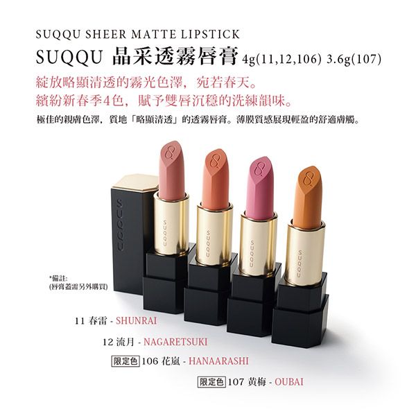 *備註:另外購買)11 春雷 - SHUNRAI12流月-NAGARETSUKI限定色 106花-HANAARASHI限定色 107黄梅 - OUBAISUQQU SHEER MATTE LIPSTICKSUQQU 晶采透霧唇膏4g(11,12,106) 3.6g(107)略顯清透的霧光色澤,宛若春天。繽紛新春季4色,賦予雙唇沉穩的洗練韻味。極佳的親色澤,質地「略顯清透」的透霧唇膏。薄膜質感展現輕盈的舒適膚觸。