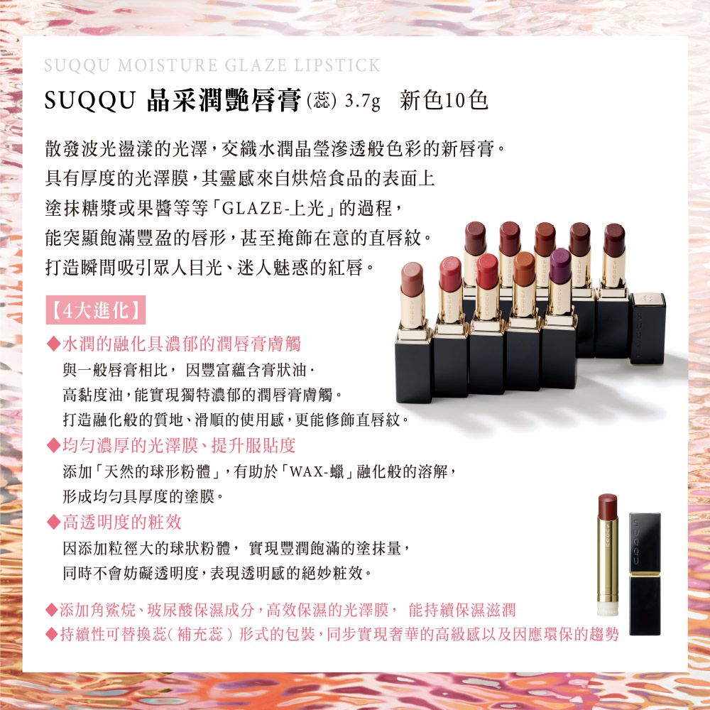SUQQU MOISTURE GLAZE LIPSTICKSUQQU 晶采潤艷唇膏() 3.7g 新色10色散發波光盪漾的光澤,交織水潤滲透般色彩的新唇膏。具有厚度的光澤膜,其靈感來自烘焙食品的表面上塗抹糖漿或果醬等等GLAZE-上光的過程,能突顯飽滿豐盈的唇形,甚至掩飾在意的直唇紋。打造瞬間吸引眾人目光、迷人魅惑的紅唇。【4大進化】水潤的融化具濃郁的潤唇膏膚觸與一般唇膏相比,因豐富蘊含膏狀油高黏度油,能實現獨特濃郁的潤唇膏膚觸。打造融化般的質地、滑順的使用感,更能修飾直唇紋。濃厚的光澤膜、提升服貼度添加「天然的球形粉體」,有助於「WAX-蠟」融化般的溶解,形成具厚度的塗膜。高透明度的因添加粒徑大的球狀粉體,實現豐潤飽滿的塗抹量,同時不會妨礙透明度,表現透明感的絕妙粧效。▶添加角鯊烷、玻尿酸保濕成分,高效保濕的光澤膜,能持續保濕滋潤▶持續性可替換蕊(補充蕊)形式的包裝,同步實現奢華的高級感以及因應環保的趨勢