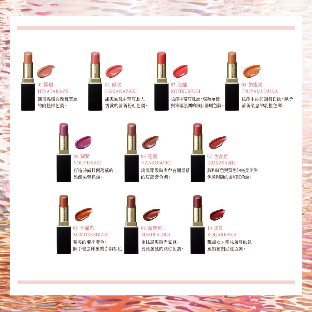 陽風HINATAKAZE飄盪溫暖與優雅質感的肉桂裸色調。02 HAKANAZAKI03 KOITSUMUGI甜美氣息中帶有惹人憐愛的清新粉紅色調。色澤中帶有紅感、環繞華麗與幸福氛圍的粉紅珊瑚色調。04 果TSUYAMITSUKA色澤中添加獨特白感,賦予清新氣息的乳橙色調。05 耀紫YOUYUKARI06 花朧HANAOBORO07 色香差IROKASASHI打造時尚且感的黑醋栗調。流露雅致時尚帶有煙燻感調和紅色與黃色的完美比例,的灰感紫色調。色澤親膚的柔和紅色調。 漏光KOMOREBIKARI華美的襯托膚色,09 深響色MIHIBIKIIRO塗抹展現時尚氣息,10 焦紅KOGAREAKA飄盪女人韻味兼具帥氣賦予健康印象的赤棕色具深邃感的深棕色調。感的布朗尼紅色調。