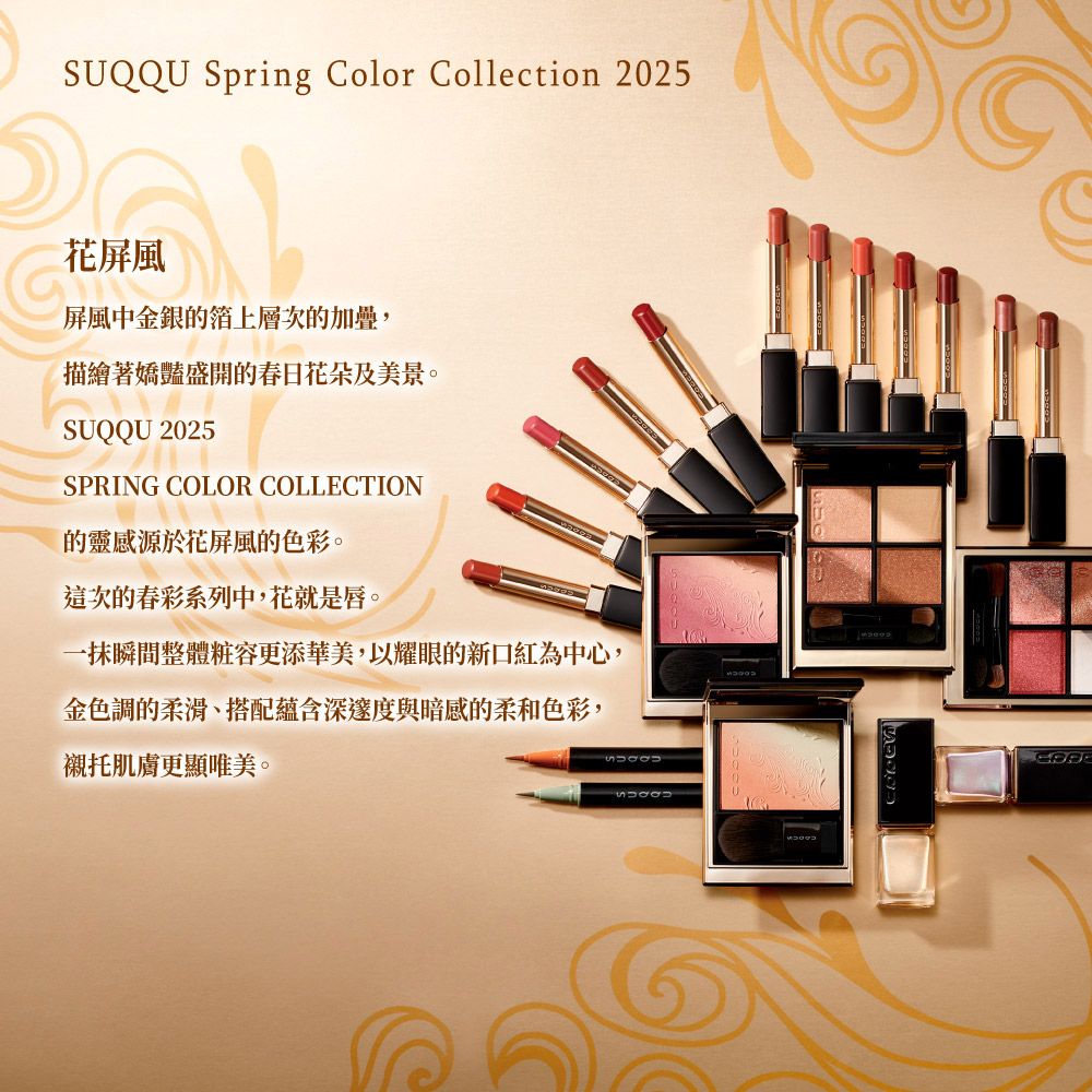SUQQU Spring Color Collection 2025花屏風屏風中金銀箔上層次的加疊,描繪著嬌豔盛開的春日花朵及美景。SUQQU 2025SPRING COLOR COLLECTION的靈感源於花屏風的色彩。這次的春彩系列中,花就是唇。一抹瞬間整體粧容更添華美,以耀眼的新口紅為中心,金色調的柔滑、搭配蘊含深邃度與暗感的柔和色彩,襯托肌膚更顯唯美。